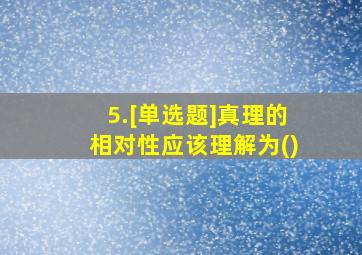 5.[单选题]真理的相对性应该理解为()